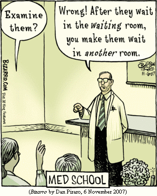 MED SCHOOL:
Student, raising hand: "Examine them?"
Doctor/teacher:        "Wrong!  After they wait in the *waiting* room,
                        you make them wait in *another* room."
(BIZARRO by Dan Piraro, 6 November 2007)