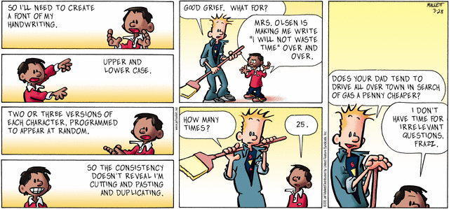 Schoolkid: "So I'll need to create a font of my handwriting.  Upper and 
   lower case.  Two or three versions of each character, programmed to
   appear at random, so the consistency doesn't reveal I'm cutting and
   pasting and duplicating."
Jaitor:    "Good grief,  What for?"
Schoolkid: "Mrs Olsen is making me write 'I will not waste time' over and
   over."
Janitor:   "How many times?"
Schoolkid: "25."
Janitor:   "Does your dad tend to drive all over town in search of gas a
   penny cheaper?"
Schoolkid: "I don't have time for irrelevant questions, Frazz."