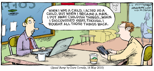 Guy with laptop in coffee bar, to guy with smartphone:
  "When I was a child, I acted as a child, but when I became a man, I put
   away childish things... When I discovered eBay, though, I bought all 
   those things back." (SPEED BUMP by Dave Coverly, 16 May 2010)