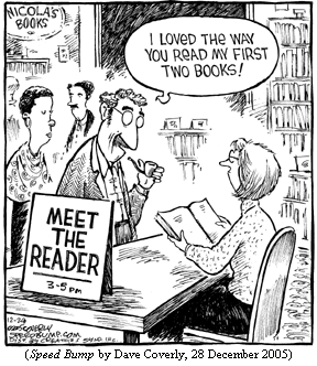 bookstore, with sign: MEET THE READER, 3-5 PM.  
Author, at the head of the queue, to reader seated behind the table:
    "I loved the way you read my first two books!"
(SPEED BUMP by Dave Coverly, 28 December 2005)