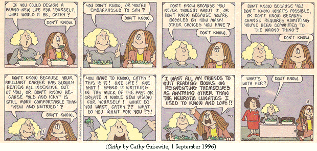 Cathy at a restaurant table with her friend Charlene.
Charlene: "If you could design a brand-new life for yourself, 
           what would it be, Cathy?"
Cathy:    "Don't know."
Charlene: "You don't know, or you're embarrassed to say?"
Cathy:    "Don't know."
Charlene: "Don't know because you never thought about it, or don't know
           because you're boggled by how many other choices you have?"
Cathy:    "Don't know."
Charlene: "Don't know because you don't know what's possible, or don't
           know because change requires admitting you've been committed
           to the wrong thing?"
Cathy:    "Don't know."
Charlene: "Don't know because your brilliant career has slowly beaten all
           incentive out of you, or don't know because 'old and icky' is
           still more comfortable than 'new and untried'?"
Cathy:    "Don't know."
Charlene: "You have to know, Cathy!  This is it!  One life!  One shot!
           Spend it writhing in the muck of the past or create a whole new
           vision for yourself!  What do you want, Cathy?  What do you
           want for YOU?"
Cathy:    "I WANT ALL MY FRIENDS TO QUIT READING BOOKS ON REINVENTING
           THEMSELVES AS ANYTHING OTHER THAN THE NEUROTIC LUNATICS I USED
           TO KNOW AND LOVE!!"
Waitress, to Charlene, as Cathy stalks away: "What's with her?"
Charlene: "Don't know."
(CATHY by Cathy Guisewite, 1 September 1996)