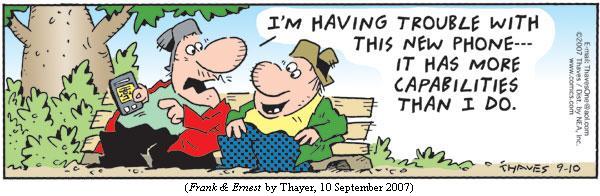 one guy to another, holding smart phone:
     "I'm having trouble with this new phone---it has more capabilities
      than I do."
(FRANK & ERNEST by Thayer, 10 September 2007)