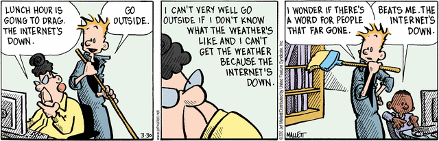 Teacher, sitting at PC: 
         "Lunch hour is going to drag.  The Internet's down."
Janitor: "Go outside."
Teacher: "I can't very well go outside if I don't know what the weather's 
          like, and I can't get the weather because the Internet's down."
Janitor, to student:
         "I wonder if there's a word for people that far gone."
Student, sitting at PC:
         "Beats me.  The Internet's down."