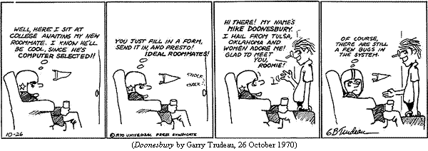Trudeau's first syndicated strip.
B.D. (wearing football helmet, in easy chair in dorm room):
     [thought balloon] "Well, here I sit at college awaiting my new 
     roommate.  I know he'll be cool, since he's computer selected!!
     "You just fill in a form, send it in, and presto!  Ideal roommates!"
(Knock at door.  Mike Doonesbury walks in, waving one hand.)
Doonesbury: "Hi there!  My name's Mike Doonesbury.  I hail from Tulsa,
     Oklahoma, and women adore me!  Glad to meet you, roomie!"
B.D.: [thought balloon] "Of course, there are still a few bugs in the
     system."
(DOONESBURY by Garry Trudeau, 26 October 1970)