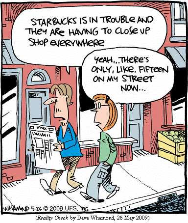 Man walking down the street, reading from newspaper:
     "Starbucks is in trouble and they are having 
      to close up shop everywhere."
Woman: "Yeah...There's only, like, fifteen on my street now..."
(REALITY CHECK by Dave Whamond, 26 May 2009)