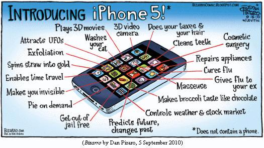 &quote;INTRODUCING iPhone 5!*&quote;
Picture of phone with icons on screen, labeled:
--Plays 3D movies
--3D video camera
--Does your taxes & your hair
--Washes your cat
--Cleans teeth
--Cosmetic surgery
--Attracts UFOs
--Exfoliation
--Spins straw into gold
--Repairs appliances
--Enables time travel
--Cures flu
--Gives flu to your ex
--Makes you invisible
--Masseuse
--Makes broccoli taste like chocolate
--Pie on demand
--Get out of jail free
--Controls weather & stock market
--Predicts future, changes past
*Does not contain a phone.
(BIZARRO by Dan Piraro, 5 September 2010)
