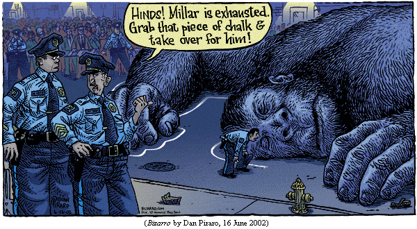 lifeless body of King Kong lying on the New York City street.  A policeman
is in the midst of tracing its outline with chalk.
Police sergeant, to another cop: "Hinds!  Millar is exhausted. 
  Grab that piece of chalk and take over for him!"
(BIZARRO by Dan Piraro, 16 June 2002)