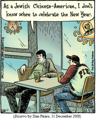 one guy to another, sitting in coffee shop:
  "As a Jewish Chinese-American, I don't know WHEN to celebrate 
  the New Year."
(BIZARRO by Dan Piraro, 31 December 2008)