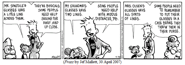 Schoolkid, looking at principal, to janitor:
   "Mr. Spaetzle's glasses have a litle line across them."
Janitor: 
   "They're bifocals.  Some people need help seeing far away AND up close."
Schoolkid: 
  "My grandma's glasses have two lines."
Janitor:
  "Some people need help with middle distances, too."
Schoolkid, looking at third grade teacher:
  "Mrs. olsen's glasses have all sorts of lines."
Janitor: 
  "Some people need to remember to put their glasses in a case
   before they throw them in their purse."
(FRAZZ by Jef Mallett, 30 April 2007)
