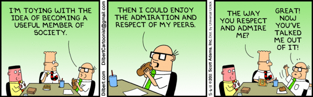 Wally:   "I'm toying with the idea of becoming a useful member of society.
          Then I could enjoy the admiration and respect of my peers."
Dilbert: "The way you respect and admire me?"
Wally:   "Great!  Now you've talked me out of it!"