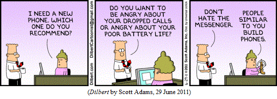 Boss's secretary: "I need a new phone.  Which one do you recommend?"
Dilbert: "Do you want to be angry about your dropped calls
          or angry about your poor battery life?"
(as secretary pulls crossbow from desk) "Don't hate the messenger."
Secretary: "People similar to you build phones."
(DILBERT by Scott Adams, 29 June 2011)