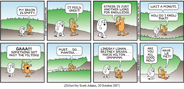 Ratbert to Dogbert: "My brain is empty.  It feels great!
         "Stress is just another word for knowledge.
         "Wait a minute.  How do I know that?
         "GAAA!!!  Something got past the filters!
         "Must... do... mantra...
         "Lindsay Lohan... Britney Spears... Paris Hilton... ommmm."
Dogbert: "Are you all good now?"
Ratbert: "Have we met?"
(DILBERT by Scott Adams, 28 October 2007)