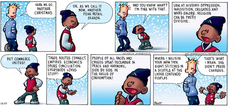 Janitor:  "Here we go.  Another Christmas."
Schoolkid: "Or, as we call it now, another peak retail season.
           "And you know what?  I'm fine with that.
           "Look at history: oppression, Inquisition, crusades and wars
            galore.  Religion can be pretty divisive.
           "But commerce unites!
           "Trade routes connect empires.  Economics spurs conciliation.
            Everybody loves stuff! 
           "People of all races and creeds spend December in peace and
            harmony, side by side in the halls of consumption!"
Janitor:   "Where I believe your mom took eight stitches in a scuffle at
            the Laser Contendo display."
Schoolkid: "That's what I mean.  She didn't press charges.."