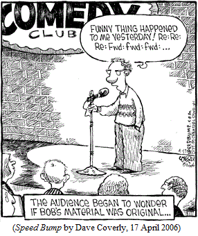 Standup comic at mike in comedy club:
   "Funny thing happened to me yesterday!  Re: Re: Re: Fwd: fwd: fwd: ..."
Caption: "The audience began to wonder if Bob's material was original..."
(SPEED BUMP by Dave Coverly, 17 April 2006)