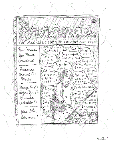 cover of "ERRANDS: The magazine for the errands life style,"
portraying woman surrounded by thought balloons: 
"Glasses adjusted." "Car." "Wheel of Brie." "Buy compass, felt-tip pens."
"Return plate to Ann." "Paper for copier." "Drop off form." "Eggs." 
"Cat food, birdseed, gerbil bedding." "Return socks." 
"Pick up vacuum cleaner." "Pants hemmed." "New bath mat."
"Baby gift." "Mail package."  
Sidebars read: 
"New Errands You Never Considered"; "Errands Around the World"; 
"Things to Do Before You Do Errands (a checklist)"; 
"Our Readers' Favorite Errands! (see page 12)"; "plus lots, lots more!"