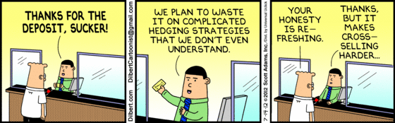 Bank teller, to Dilbert: "THANKS FOR THE DEPOSIT, SUCKER!
     "We plan to waste it on complicated hedging strategies that we don't
      even understand."
Dilbert: "Your honesty is refreshing."
Teller:  "Thanks, but it makes cross-selling harder."