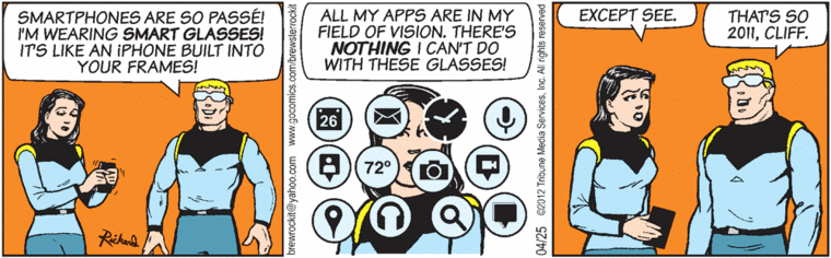 Space guy on space station, as space lady manipulates smartphone:
     "Smartphones are so passe!  I'm wearing SMART GLASSES!  It's like an
      iPhone built into your frames!
[view of his field of vision, obstructed by a dozen icons for clock, 
calendar, e-mail, camera, maps, search, chat, etc.]
     "All my apps are in my field of vision.  There's NOTHING I can't do
      with these glasses!"
Space lady: "Except see."
Space guy:  "That's so 2011, Cliff."
(BREWSTER ROCKIT, SPACE GUY! by Tim Rickard, 25 April 2012)