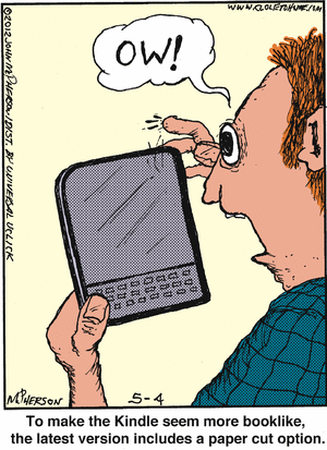 guy holding e-book reader, with bloody finger: "OW!"
Caption: "To make the Kindle seem more booklike, 
     the latest version includes a paper cut option."
(CLOSE TO HOME by John McPherson, 4 May 2012)