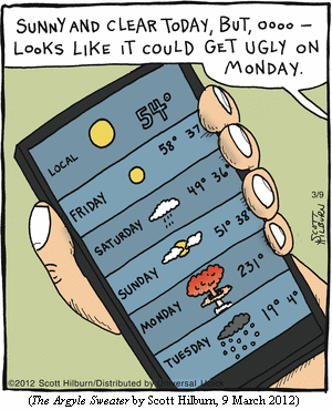 weather forecast displayed on smartphone: 
FRIDAY   ["sunny" graphic]        58 37
SATURDAY ["rainy" graphic]        49 36
SUNDAY   ["cloudy" graphic]       51 38
MONDAY   [mushroom-cloud graphic] 231
TUESDAY  ["snowy" graphic]        19 4
Off-panel voice:  "Sunny and clear today, but, oooo--
                   looks like it could get ugly on Monday."
(THE ARGYLE SWEATER by Scott Hilburn, 9 March 2012)