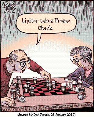 old couple seated on either side of chessboard covered 
  with prescription bottles.
Old man: "Lipitor takes Prozac.  Check."
(BIZARRO by Dan Piraro, 28 January 2012)