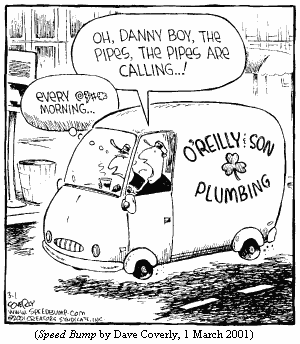 Plumber, driving van emblazoned O'REILLY & SON/PLUMBING, 
  sings: "Oh, Danny boy, the pipes, the pipes are calling...!"
His son, in passenger seat, thinks: "Every @$#* morning..."
(SPEED BUMP by Dave Coverly, 1 March 2001)