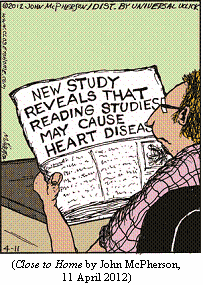 guy reading newspaper headline:
    NEW STUDY REVEALS THAT READING STUDIES MAY CAUSE HEART DISEASE
(CLOSE TO HOME by John McPherson, 11 April 2012)