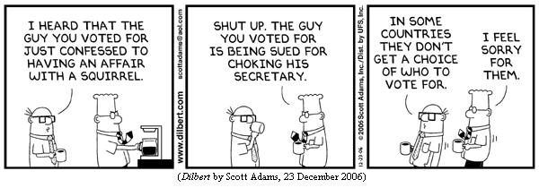 Wally:   "I heard that the guy you voted for just confessed
          to having an affair with a squirrel."
Dilbert: "Shut up.  The guy you voted for is being sued
          for choking his secretary."
Wally:   "In some countries they don't get a choice of who to vote for."
Dilbert: "I feel sorry for them."
(DILBERT by Scott Adams, 23 December 2006)