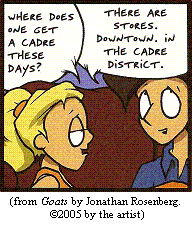 Girl: "Where does one get a cadre these days?" Boy: "There are stores.  Downtown.  In the cadre district."—from GOATS by Jonathan Rosenberg; copyright (c)2005 by the artist